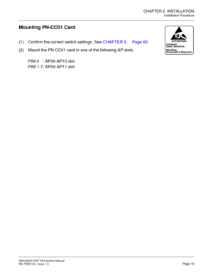 Page 26CHAPTER 2  INSTALLATION
Installation Procedure
NEAX2000 IVS2 OAI System Manual    
ND-70922 (E), Issue 1.0   Page 19
Mounting PN-CC01 Card
(1) Confirm the correct switch settings. See CHAPTER 5. Page 65
(2) Mount the PN-CC01 card in one of the following AP slots.
PIM 0 : AP00-AP10 slot
PIM 1-7: AP00-AP11 slotContents
Static Sensitive:
Precautions Required HandlingATTENTION 