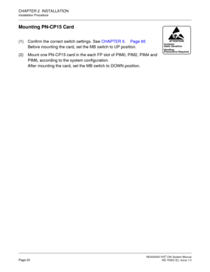 Page 27 NEAX2000 IVS2 OAI System ManualPage 20  ND-70922 (E), Issue 1.0
CHAPTER 2  INSTALLATION
Installation Procedure
Mounting PN-CP15 Card
(1) Confirm the correct switch settings. See CHAPTER 5. Page 65
Before mounting the card, set the MB switch to UP position.
(2) Mount one PN-CP15 card in the each FP slot of PIM0, PIM2, PIM4 and 
PIM6, according to the system configuration.
After mounting the card, set the MB switch to DOWN position.Contents
Static Sensitive:
Precautions Required HandlingATTENTION 