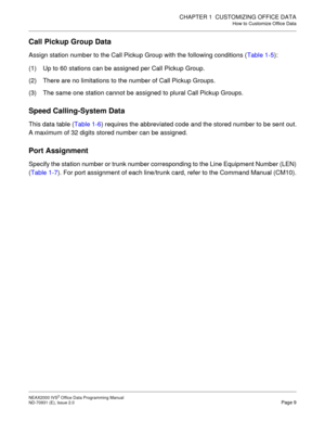 Page 22CHAPTER 1  CUSTOMIZING OFFICE DATA
How to Customize Office Data
NEAX2000 IVS2 Office Data Programming Manual    
ND-70931 (E), Issue 2.0   Page 9
Call Pickup Group Data
Assign station number to the Call Pickup Group with the following conditions (Table 1-5):
(1) Up to 60 stations can be assigned per Call Pickup Group.
(2) There are no limitations to the number of Call Pickup Groups.
(3) The same one station cannot be assigned to plural Call Pickup Groups.
Speed Calling-System Data
This data table (Table...