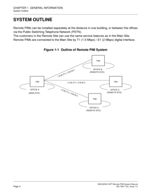 Page 12 NEAX2000 IVS2 Remote PIM System ManualPage 4  ND-70917 (E), Issue 1.0
CHAPTER 1  GENERAL INFORMATION
System Outline
SYSTEM OUTLINE
Remote PIMs can be installed separately at the distance in one building, or between the offices
via the Public Switching Telephone Network (PSTN).
The customers in the Remote Site can use the same service features as in the Main Site.
Remote PIMs are connected to the Main Site by T1 (1.5 Mbps) / E1 (2 Mbps) digital interface.
Figure 1-1  Outline of Remote PIM System
PIM
1...