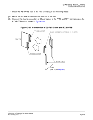 Page 51CHAPTER 2  INSTALLATION
Installation for Remote Site
NEAX2000 IVS2 Remote PIM System Manual    
ND-70917 (E), Issue 1.0   Page 43
 Install the PZ-8PFTB card to the PIM according to the following steps:
(1) Mount the PZ-8PFTB card into the PFT slot of the PIM.
(2) Connect the champ connectors of 25-pair cables to the PFT0 and PFT1 connectors on the 
PZ-8PFTB card as shown in Figure 2-27. 
Figure 2-17  Connection of 25-Pair Cable and PZ-8PFTB
(See (3) on Page 44.)
PFT1 CONNECTOR
CHAMP CONNECTOR ATTACHED...