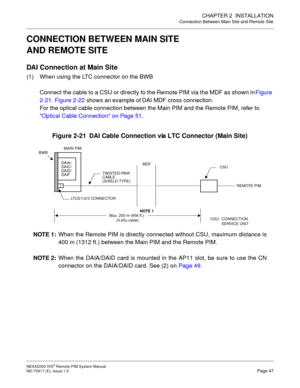 Page 55CHAPTER 2  INSTALLATION
Connection Between Main Site and Remote Site
NEAX2000 IVS2 Remote PIM System Manual    
ND-70917 (E), Issue 1.0   Page 47
CONNECTION BETWEEN MAIN SITE 
AND REMOTE SITE
DAI Connection at Main Site
(1) When using the LTC connector on the BWB
Connect the cable to a CSU or directly to the Remote PIM via the MDF as shown in Figure 
2-21. Figure 2-22 shows an example of DAI MDF cross connection.
For the optical cable connection between the Main PIM and the Remote PIM, refer to 
Optical...