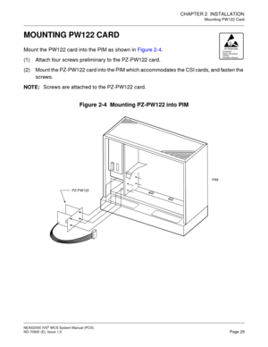 Page 37CHAPTER 2 INSTALLATION
Mounting PW122 Card
NEAX2000 IVS2WCSSystemManual(PCS)
ND-70920 (E), Issue 1.0Page 29
MOUNTING PW122 CARD
Mount the PW122 card into the PIM as shown inFigure 2-4.
(1) Attach four screws preliminary to the PZ-PW122 card.
(2) Mount the PZ-PW122 card into the PIM which accommodates the CSI cards, and fasten the
screws.
NOTE:Screws are attached to the PZ-PW122 card.
Figure 2-4 Mounting PZ-PW122 into PIM
ATTENTIONContents
Static SensitiveHa ndl ing
Prec au tio ns Requ ired
PIM
PZ-PW122 