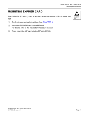 Page 39CHAPTER 2 INSTALLATION
Mounting EXPMEM Card
NEAX2000 IVS2WCSSystemManual(PCS)
ND-70920 (E), Issue 1.0Page 31
MOUNTING EXPMEM CARD
The EXPMEM (PZ-M537) card is required when the number of PS is more than
128.
(1) Confirm the correct switch settings. SeeCHAPTER 4
(2) Mount the EXPMEM card on the MP card.
For details, refer to the Installation Procedure Manual.
(3) Then, mount the MP card into the MP slot of PIM0.ATTENTIONContents
Static SensitiveHa ndl ing
Prec au tio ns Requ ired 