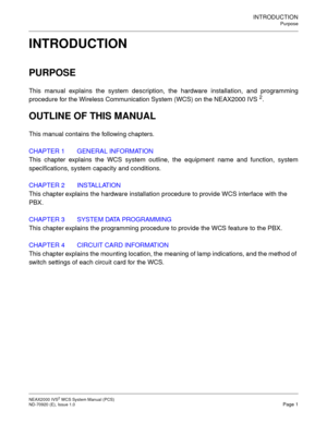 Page 9INTRODUCTION
Purpose
NEAX2000 IVS2WCSSystemManual(PCS)
ND-70920 (E), Issue 1.0Page 1
INTRODUCTION
PURPOSE
This manual explains the system description, the hardware installation, and programming
procedure for the Wireless Communication System (WCS) on the NEAX2000 IVS
2.
OUTLINE OF THIS MANUAL
This manual contains the following chapters.
CHAPTER 1 GENERAL INFORMATION
This chapter explains the WCS system outline, the equipment name and function, system
specifications, system capacity and conditions....