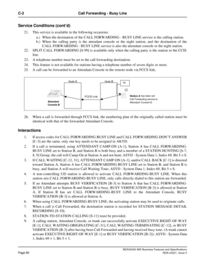Page 110NEAX2400 IMX Business Features and Specifications
Page 80NDA-24221, Issue 3
C-2 Call Forwarding - Busy Line
Service Conditions (cont’d)
21. This service is available in the following occasions:
a.) When the destination of the CALL FORWARDING - BUSY LINE service is the calling station.
b.) When the calling party is the attendant console or the night station, and the destination of the
CALL FORWARDING - BUSY LINE service is also the attendant console or the night station.
22. SPLIT CALL FORWARDING [S-99]...