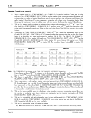 Page 114NEAX2400 IMX Business Features and Specifications
Page 84NDA-24221, Issue 3
C-2D Call Forwarding - Busy Line - Dterm
Service Conditions (cont’d)
18. When a station sets CALL FORWARDING - ALL CALLS [C-5] to a pilot in a Hunt Group, and the pilot
activates CALL FORWARDING - BUSY LINE to another station, if the system parameters define the call
to hunt to the forwarded-to Station Hunt Group and all stations are busy, the calling party will hunt at the
called stations Hunt Group. If system parameters assign...