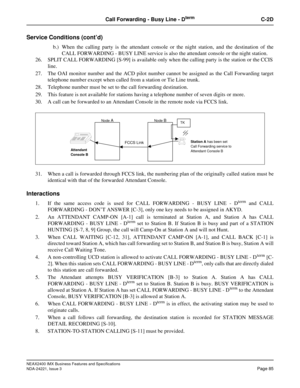 Page 115NEAX2400 IMX Business Features and Specifications
NDA-24221, Issue 3
Page 85
Call Forwarding - Busy Line - DtermC-2D
Service Conditions (cont’d)
b.) When the calling party is the attendant console or the night station, and the destination of the
CALL FORWARDING - BUSY LINE service is also the attendant console or the night station.
26. SPLIT CALL FORWARDING [S-99] is available only when the calling party is the station or the CCIS
line.
27. The OAI monitor number and the ACD pilot number cannot be...