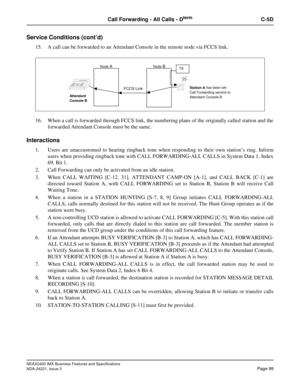 Page 129NEAX2400 IMX Business Features and Specifications
NDA-24221, Issue 3
Page 99
Call Forwarding - All Calls - DtermC-5D
Service Conditions (cont’d)
15. A call can be forwarded to an Attendant Console in the remote node via FCCS link.
16. When a call is forwarded through FCCS link, the numbering plans of the originally called station and the
forwarded Attendant Console must be the same.
Interactions
1. Users are unaccustomed to hearing ringback tone when responding to their own station’s ring. Inform
users...