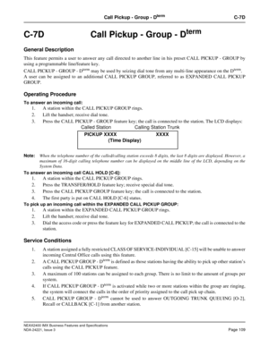 Page 139NEAX2400 IMX Business Features and Specifications
NDA-24221, Issue 3
Page 109
Call Pickup - Group - DtermC-7D
C-7D  Call Pickup - Group - Dterm
General Description
This feature permits a user to answer any call directed to another line in his preset CALL PICKUP - GROUP by
using a programmable line/feature key.
CALL PICKUP - GROUP - D
term may be used by seizing dial tone from any multi-line appearance on the Dterm.
A user can be assigned to an additional CALL PICKUP GROUP, referred to as EXPANDED CALL...