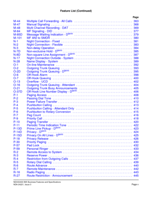 Page 15NEAX2400 IMX Business Features and Specifications
NDA-24221, Issue 3Page v
Feature List (Continued)
Page
M-44 Multiple Call Forwarding - All Calls   . . . . . . . . . . . . . . . . . . . . . . . . . . . . . . . . . . . 363
M-47 Manual Signaling  . . . . . . . . . . . . . . . . . . . . . . . . . . . . . . . . . . . . . . . . . . . . . . . . . 368
M-48 Multi Channel Recording - DAT  . . . . . . . . . . . . . . . . . . . . . . . . . . . . . . . . . . . . . . 369
M-84 MF Signaling - DID  . . . . . . . . . ....