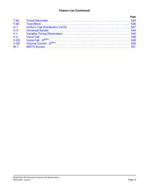 Page 17NEAX2400 IMX Business Features and Specifications
NDA-24221, Issue 3Page vii
Feature List (Continued)
Page
T-62 Timed Reminder . . . . . . . . . . . . . . . . . . . . . . . . . . . . . . . . . . . . . . . . . . . . . . . . . . 535
T-63 Tone Block  . . . . . . . . . . . . . . . . . . . . . . . . . . . . . . . . . . . . . . . . . . . . . . . . . . . . . . 536
U-1 Uniform Call Distribution (UCD)  . . . . . . . . . . . . . . . . . . . . . . . . . . . . . . . . . . . . . . 537
U-3 Universal Sender  . . . . ....