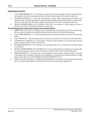 Page 164NEAX2400 IMX Business Features and Specifications
Page 134NDA-24221, Issue 3
C-15 Class Of Service - Individual
Interactions (cont’d)
2. CALL FORWARDING [C-2, 3, 5]: Station-to-station calls can be forwarded to a fully restricted station.
An attempt to forward an incoming trunk call to a fully restricted station will result in reorder tone.
3. STATION HUNTING [S-7, 8, 9]: Any call directed to a busy, fully restricted station will hunt to an
alternate station. Careful consideration is required when...