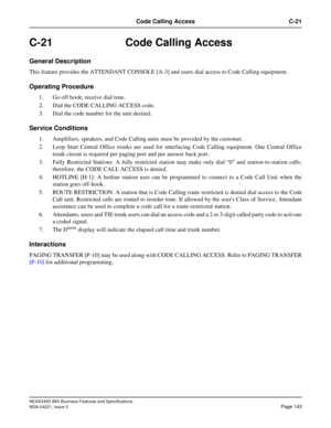 Page 173NEAX2400 IMX Business Features and Specifications
NDA-24221, Issue 3
Page 143
Code Calling Access C-21
C-21 Code Calling Access
General Description
This feature provides the ATTENDANT CONSOLE [A-3] and users dial access to Code Calling equipment.
Operating Procedure
1. Go off hook; receive dial tone.
2. Dial the CODE CALLING ACCESS code.
3. Dial the code number for the unit desired.
Service Conditions
1. Amplifiers, speakers, and Code Calling units must be provided by the customer.
2. Loop Start Central...