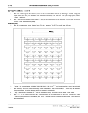 Page 264NEAX2400 IMX Business Features and Specifications
Page 234NDA-24221, Issue 3
D-149 Direct Station Selection (DSS) Console
Service Conditions (cont’d)
7. The user can recognize the idle/busy status of the accommodated stations by the lamps. The left lamp (red)
lights when busy and goes out when idle and shows incoming call, hold, etc. The right lamp (green) shows
I-used, I-hold, etc.
8. The DSS console and the connected D
term may be accommodated in the different circuit card, but should
belong to the...