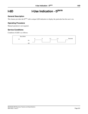 Page 321NEAX2400 IMX Business Features and Specifications
NDA-24221, Issue 3
Page 291
I-Use Indication - DtermI-8D
I-8D I-Use Indication - Dterm
General Description
This feature provides the Dterm with a unique LED indication to display the particular line the user is on.
Operating Procedure
Manual operation is not required.
Service Conditions
Condition of LED is as follows:
    Burst Wink
On
Off0.5 1.01.5Seconds
Lit 