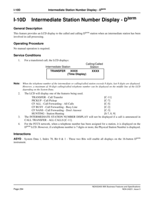 Page 324NEAX2400 IMX Business Features and Specifications
Page 294NDA-24221, Issue 3
I-10D Intermediate Station Number Display - Dterm
I-10D  Intermediate Station Number Display - Dterm
General Description
This feature provides an LCD display to the called and calling Dterm station when an intermediate station has been
involved in call processing.
Operating Procedure
No manual operation is required.
Service Conditions
1. For a transferred call, the LCD displays:
Note:When the telephone number of the intermediate...