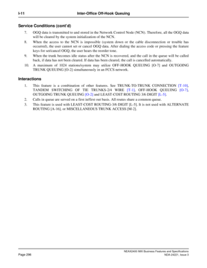 Page 326NEAX2400 IMX Business Features and Specifications
Page 296NDA-24221, Issue 3
I-11 Inter-Office Off-Hook Queuing
Service Conditions (cont’d)
7. OGQ data is transmitted to and stored in the Network Control Node (NCN). Therefore, all the OGQ data
will be cleared by the system initialization of the NCN.
8. When the access to the NCN is impossible (system down or the cable disconnection or trouble has
occurred), the user cannot set or cancel OGQ data. After dialing the access code or pressing the feature
keys...