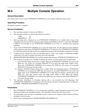 Page 357NEAX2400 IMX Business Features and Specifications
NDA-24221, Issue 3
Page 327
Multiple Console Operation M-4
M-4 Multiple Console Operation
General Description
This feature allows one or more ATTENDANT CONSOLEs [A-3] to operate within the same system.
Operating Procedure
No manual operation is required.
Service Conditions
1. The maximum number of consoles per PIM is 4.
2. The maximum number of consoles allowable per system is:
1 IMG: 16
4 IMG/IMX-U: 60
3. Each incoming call is displayed on an ATTENDANT...
