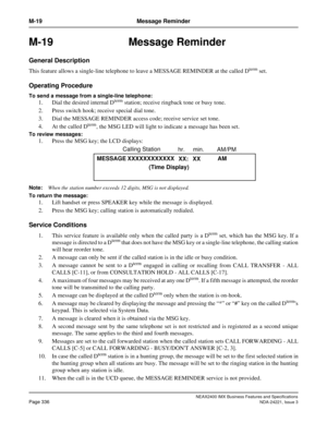 Page 366NEAX2400 IMX Business Features and Specifications
Page 336NDA-24221, Issue 3
M-19 Message Reminder
M-19 Message Reminder
General Description
This feature allows a single-line telephone to leave a MESSAGE REMINDER at the called Dterm set.
Operating Procedure
To send a message from a single-line telephone:
1. Dial the desired internal Dterm station; receive ringback tone or busy tone.
2. Press switch hook; receive special dial tone. 
3. Dial the MESSAGE REMINDER access code; receive service set tone. 
4....