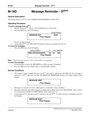 Page 368NEAX2400 IMX Business Features and Specifications
Page 338NDA-24221, Issue 3
M-19D Message Reminder - Dterm
M-19D Message Reminder - Dterm
General Description
This feature allows a Dterm to leave a MESSAGE REMINDER at another Dterm.
Operating Procedure
To send a message from a Dterm: 
1. Dial the desired Dterm station, receive ringback tone or busy tone.
2. Press the MSG key; the LCD displays:
Service set tone is heard.
3. At the called D
term, the MSG LED will light to indicate a message has been set....