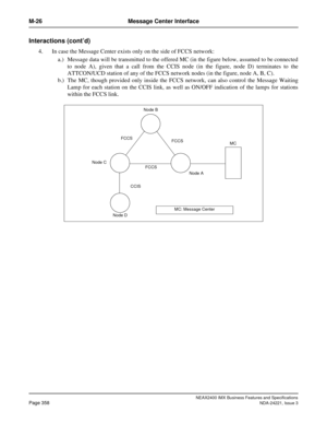 Page 388NEAX2400 IMX Business Features and Specifications
Page 358NDA-24221, Issue 3
M-26 Message Center Interface
Interactions (cont’d)
4. In case the Message Center exists only on the side of FCCS network:
a.) Message data will be transmitted to the offered MC (in the figure below, assumed to be connected
to node A), given that a call from the CCIS node (in the figure, node D) terminates to the
ATTCON/UCD station of any of the FCCS network nodes (in the figure, node A, B, C).
b.) The MC, though provided only...