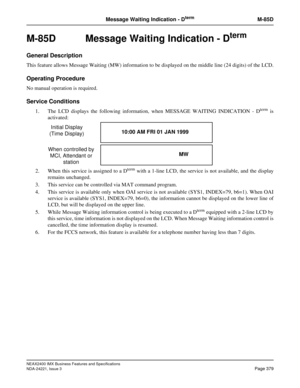 Page 409NEAX2400 IMX Business Features and Specifications
NDA-24221, Issue 3
Page 379
Message Waiting Indication - DtermM-85D
M-85D  Message Waiting Indication - Dterm
General Description
This feature allows Message Waiting (MW) information to be displayed on the middle line (24 digits) of the LCD.
Operating Procedure
No manual operation is required.
Service Conditions
1. The LCD displays the following information, when MESSAGE WAITING INDICATION - Dterm is
activated:
2. When this service is assigned to a D
term...