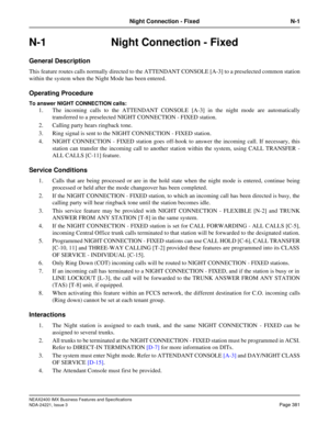 Page 411NEAX2400 IMX Business Features and Specifications
NDA-24221, Issue 3
Page 381
Night Connection - Fixed N-1
N-1 Night Connection - Fixed
General Description
This feature routes calls normally directed to the ATTENDANT CONSOLE [A-3] to a preselected common station
within the system when the Night Mode has been entered.
Operating Procedure
To answer NIGHT CONNECTION calls:
1. The incoming calls to the ATTENDANT CONSOLE [A-3] in the night mode are automatically
transferred to a preselected NIGHT CONNECTION -...