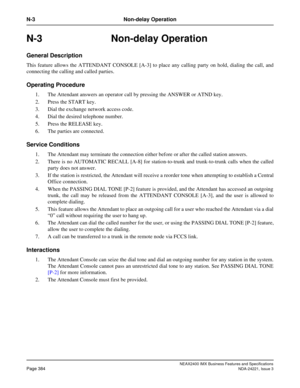 Page 414NEAX2400 IMX Business Features and Specifications
Page 384NDA-24221, Issue 3
N-3 Non-delay Operation
N-3 Non-delay Operation
General Description
This feature allows the ATTENDANT CONSOLE [A-3] to place any calling party on hold, dialing the call, and
connecting the calling and called parties.
Operating Procedure
1. The Attendant answers an operator call by pressing the ANSWER or ATND key. 
2. Press the START key. 
3. Dial the exchange network access code.
4. Dial the desired telephone number. 
5. Press...