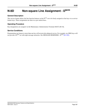 Page 417NEAX2400 IMX Business Features and Specifications
NDA-24221, Issue 3
Page 387
Non-square Line Assignment - DtermN-8D
N-8D Non-square Line Assignment - Dterm
General Description
This service feature allows the line function buttons on the Dterm set to be freely assigned as line keys or as service
feature keys. These assignments are done on a per-station basis.
Operating Procedure
Key designations are assigned via the Maintenance Administration Terminal (MAT) [M-18].
Service Conditions
Programming one...