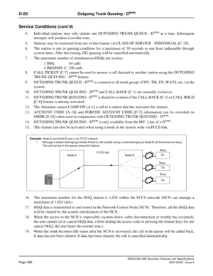 Page 426NEAX2400 IMX Business Features and Specifications
Page 396NDA-24221, Issue 3
O-2D Outgoing Trunk Queuing - Dterm
Service Conditions (cont’d)
4. Individual stations may only initiate one OUTGOING TRUNK QUEUE - Dterm at a time. Subsequent
attempts will produce a reorder tone.
5. Stations may be restricted from use of this feature via CLASS OF SERVICE - INDIVIDUAL [C-15].
6. The station is put in queuing condition for a maximum of 30 seconds to one hour (adjustable through
system data). After this timing,...
