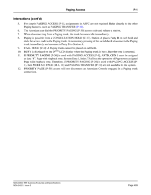 Page 439NEAX2400 IMX Business Features and Specifications
NDA-24221, Issue 3
Page 409
Paging Access P-1
Interactions (cont’d)
5. For simple PAGING ACCESS [P-1], assignments in ASFC are not required. Refer directly to the other
Paging features, such as PAGING TRANSFER [P-10]. 
6. The Attendant can dial the PRIORITY PAGING [P-30] access code and release a station.
7. When disconnecting from a Paging trunk, the trunk becomes idle immediately. 
8. Paging is possible from a CONSULTATION HOLD [C-17]. Station A places...