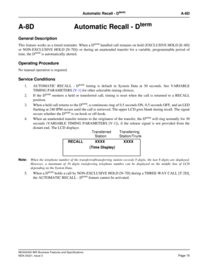Page 45NEAX2400 IMX Business Features and Specifications
NDA-24221, Issue 3
Page 15
Automatic Recall - DtermA-8D
A-8D Automatic Recall - Dterm
General Description
This feature works as a timed reminder. When a Dterm handled call remains on hold (EXCLUSIVE HOLD [E-4D]
or NON-EXCLUSIVE HOLD [N-7D]) or during an unattended transfer for a variable, programmable period of
time, the D
term is automatically alerted.
Operating Procedure
No manual operation is required.
Service Conditions
1. AUTOMATIC RECALL - Dterm...
