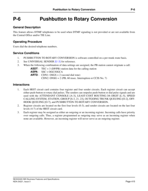 Page 445NEAX2400 IMX Business Features and Specifications
NDA-24221, Issue 3
Page 415
Pushbutton to Rotary Conversion P-6
P-6  Pushbutton to Rotary Conversion
General Description
This feature allows DTMF telephones to be used when DTMF signaling is not provided or are not available from
the Central Office and/or TIE Line.
Operating Procedure
Users dial the desired telephone numbers.
Service Conditions
1. PUSHBUTTON TO ROTARY CONVERSION is software controlled on a per-trunk route basis.
2. See UNIVERSAL SENDER...