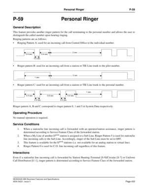 Page 463NEAX2400 IMX Business Features and Specifications
NDA-24221, Issue 3
Page 433
Personal Ringer P-59
P-59 Personal Ringer
General Description
This feature provides another ringer pattern for the call terminating to the personal number and allows the user to
distinguish the called number upon hearing ringing.
Ringing patterns are as follows:
 Ringing Pattern A: used for an incoming call from Central Office to the individual number.
 Ringer pattern B: used for an incoming call from a station or TIE Line...