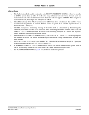 Page 465NEAX2400 IMX Business Features and Specifications
NDA-24221, Issue 3
Page 435
Remote Access to System R-2
Interactions
1. The Authorization Code used in conjunction with REMOTE ACCESS TO SYSTEM will not be recorded
in SMDR. System Data 2, Index 3, bit 5 is the only difference between Forced Account Code and
Authorization code. This Bit determines where the dialed code will appear in SMDR. When assigned as
Authorization code, those digits will not appear in SMDR.
2. The additional step of the ARAC...