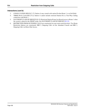 Page 468NEAX2400 IMX Business Features and Specifications
Page 438NDA-24221, Issue 3
R-4 Restriction from Outgoing Calls
Interactions (cont’d)
3. CONSULTATION HOLD [C-17]: Station A may consult with station B when Route 1 is on Soft Hold. 
4. THREE-WAY CALLING [T-2]: Station A cannot include restricted Station B in a Tree-Way Calling
connection with Route 1.
5. DAY/NIGHT CLASS OF SERVICE [D-15]: Restricted Station B may be allowed access to Route 1 when
the system is placed in the NIGHT mode. See DAY/NIGHT CLASS...