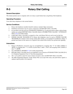 Page 469NEAX2400 IMX Business Features and Specifications
NDA-24221, Issue 3
Page 439
Rotary Dial Calling R-5
R-5 Rotary Dial Calling
General Description
This feature permits users to originate calls over rotary or push-button lines using Rotary Dial telephones.
Operating Procedure
Users dial rotary telephones in the normal fashion.
Service Conditions
1. Rotary dial telephones installed should be industry standard 10pps instruments.
2. Pushbutton instruments may be used in conjunction with ROTARY DIAL CALLING....