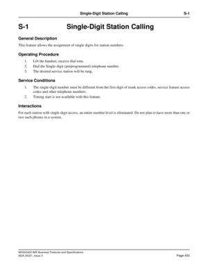Page 483NEAX2400 IMX Business Features and Specifications
NDA-24221, Issue 3
Page 453
Single-Digit Station Calling S-1
S-1 Single-Digit Station Calling
General Description
This feature allows the assignment of single digits for station numbers.
Operating Procedure
1. Lift the handset; receive dial tone.
2. Dial the Single-digit (preprogrammed) telephone number.
3. The desired service station will be rung. 
Service Conditions
1. The single-digit number must be different from the first digit of trunk access codes,...