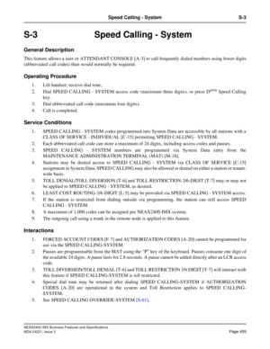 Page 485NEAX2400 IMX Business Features and Specifications
NDA-24221, Issue 3
Page 455
Speed Calling - System S-3
S-3 Speed Calling - System
General Description
This feature allows a user or ATTENDANT CONSOLE [A-3] to call frequently dialed numbers using fewer digits
(abbreviated call codes) than would normally be required.
Operating Procedure
1. Lift handset; receive dial tone,
2. Dial SPEED CALLING - SYSTEM access code (maximum three digits), or press D
term Speed Calling
key.
3. Dial abbreviated call code...