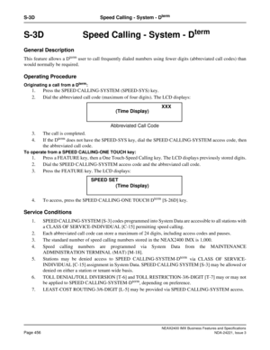 Page 486NEAX2400 IMX Business Features and Specifications
Page 456NDA-24221, Issue 3
S-3D Speed Calling - System - Dterm
S-3D  Speed Calling - System - Dterm
General Description
This feature allows a Dterm user to call frequently dialed numbers using fewer digits (abbreviated call codes) than
would normally be required.
Operating Procedure
Originating a call from a Dterm:
1. Press the SPEED CALLING-SYSTEM (SPEED-SYS) key. 
2. Dial the abbreviated call code (maximum of four digits). The LCD displays:
3. The call...