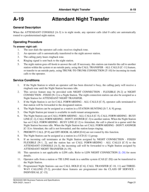 Page 51NEAX2400 IMX Business Features and Specifications
NDA-24221, Issue 3
Page 21
Attendant Night Transfer A-19
A-19 Attendant Night Transfer
General Description
When the ATTENDANT CONSOLE [A-3] is in night mode, any operator calls (dial 0 calls) are automatically
routed to a predetermined night station.
Operating Procedure
To answer night call:
1. The user dials the operator call code; receives ringback tone.
2. An operator call is automatically transferred to the night answer station.
3. The calling party...