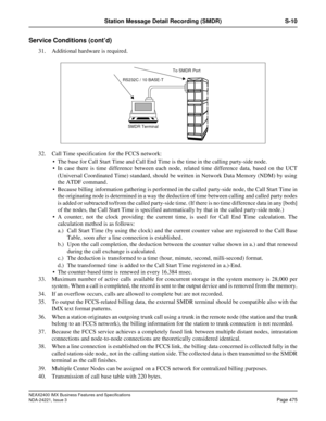 Page 505NEAX2400 IMX Business Features and Specifications
NDA-24221, Issue 3
Page 475
Station Message Detail Recording (SMDR) S-10
Service Conditions (cont’d)
31. Additional hardware is required.
32. Call Time specification for the FCCS network:
 The base for Call Start Time and Call End Time is the time in the calling party-side node.
 In case there is time difference between each node, related time difference data, based on the UCT
(Universal Coordinated Time) standard, should be written in Network Data...