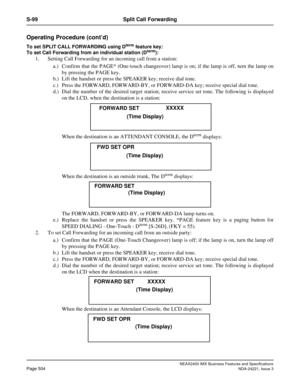 Page 534NEAX2400 IMX Business Features and Specifications
Page 504NDA-24221, Issue 3
S-99 Split Call Forwarding
Operating Procedure (cont’d)
To set SPLIT CALL FORWARDING using Dterm feature key:
To set Call Forwarding from an individual station (Dterm): 
1. Setting Call Forwarding for an incoming call from a station:
a.) Confirm that the PAGE* (One-touch changeover) lamp is on; if the lamp is off, turn the lamp on
by pressing the PAGE key. 
b.) Lift the handset or press the SPEAKER key; receive dial tone. 
c.)...