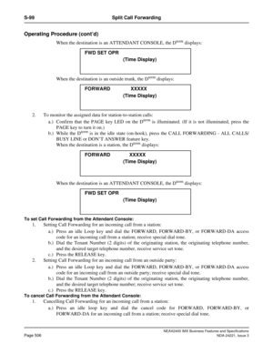 Page 536NEAX2400 IMX Business Features and Specifications
Page 506NDA-24221, Issue 3
S-99 Split Call Forwarding
Operating Procedure (cont’d)
When the destination is an ATTENDANT CONSOLE, the Dterm displays:
When the destination is an outside trunk, the D
term displays:
2. To monitor the assigned data for station-to-station calls:
a.) Confirm that the PAGE key LED on the D
term is illuminated. (If it is not illuminated, press the
PAGE key to turn it on.)
b.) While the D
term is in the idle state (on-hook), press...