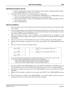 Page 537NEAX2400 IMX Business Features and Specifications
NDA-24221, Issue 3
Page 507
Split Call Forwarding S-99
Operating Procedure (cont’d)
b.) Dial the Tenant Number (2 digits) of the originating station and the originating telephone number.
c.) Press the RELEASE key; receive service set tone.
2. Cancelling Call Forwarding for an incoming call from an outside party:
a.) Press an idle loop key and dial the FORWARD, FORWARD-BY, or FORWARD-DA access
code for an incoming call from an outside party; receive...