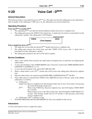 Page 579NEAX2400 IMX Business Features and Specifications
NDA-24221, Issue 3
Page 549
Voice Call - DtermV-2D
V-2D Voice Call - Dterm
General Description
This feature provides a voice path between two Dterm sets. This path exits from the calling party to the called party’s
built-in speaker. If the called party’s MIC key is on, the called party can converse hands-free. 
Operating Procedure
From one Dterm to another Dterm:
1. The originating Dterm user dials the desired telephone number and receives a ringback...