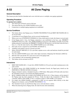 Page 63NEAX2400 IMX Business Features and Specifications
NDA-24221, Issue 3
Page 33
All Zone Paging A-53
A-53 All Zone Paging
General Description
This feature provides both the Attendant and a user with dial access to multiple zone paging equipment.
Operating Procedure
To operate from a station: 
1. The station goes off-hook; receives dial tone.
2. The station dials the ALL-ZONE PAGING access code. 
3. Connections to multiple paging equipment are established.
Service Conditions
1. This feature allows only...
