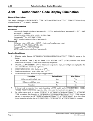 Page 74NEAX2400 IMX Business Features and Specifications
Page 44NDA-24221, Issue 3
A-99 Authorization Code Display Elimination
A-99  Authorization Code Display Elimination
General Description
This feature eliminates AUTHORIZATION CODE [A-20] and FORCED ACCOUNT CODE [F-7] from being
displayed on the Dterm for security purposes.
Operating Procedure
Procedure 1
(Access code for auth code/forced account code) + (SST) + (auth code/forced account code) + (DT) + (OG
access code) + (OG code)
Dial: (DT) - 10 + (SST) -...