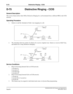Page 101NEAX2400 IMX CCIS Features and Specifications
Page 86NDA-24222, Issue 3
D-75 Distinctive Ringing - CCIS
D-75 Distinctive Ringing - CCIS
General Description
This service feature allows Inter-Office Distinctive Ringing for a call terminated from a different PBX in the CCIS
network.
Operating Procedure
1. Station (c) and the Attendant in Node A are engaging in a call. 
2. The Attendant dials the number for Station (b); receives ringback tone. Station (c) receives Hold Tone,
and Station (b) is rung...
